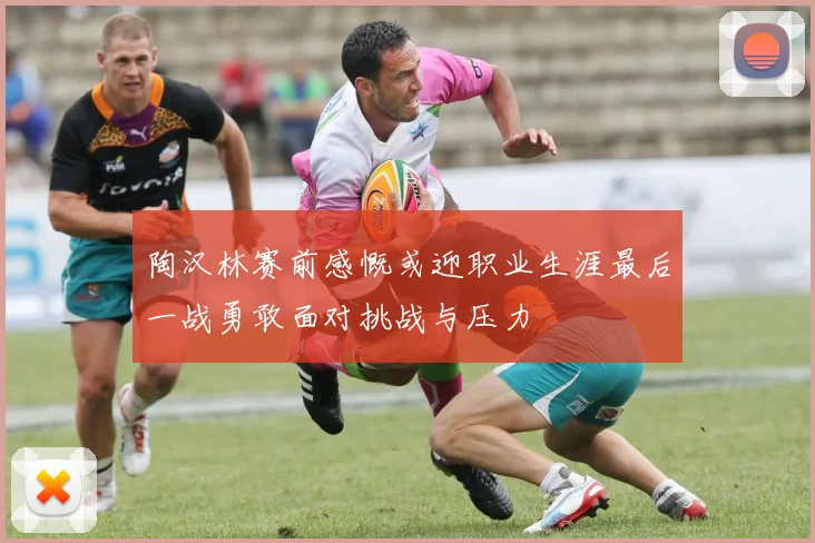 陶汉林赛前感慨或迎职业生涯最后一战勇敢面对挑战与压力