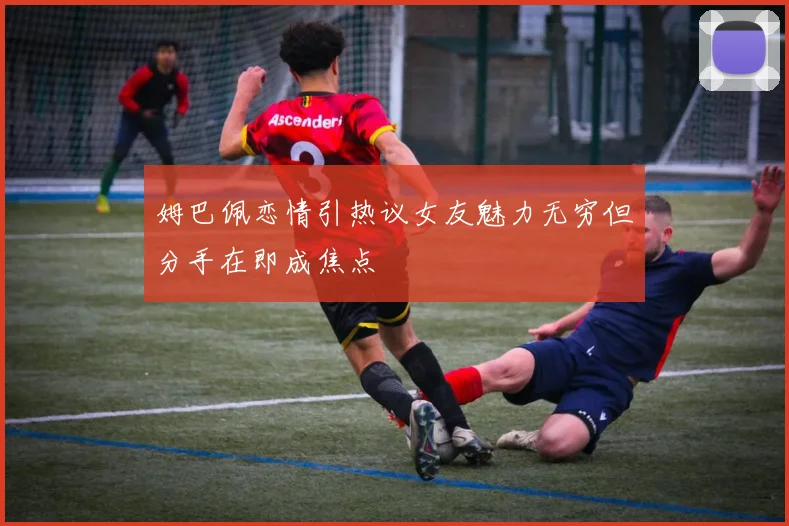 姆巴佩恋情引热议女友魅力无穷但分手在即成焦点