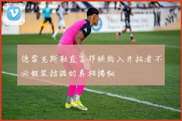德雷克斯勒直言邓顿购入开拓者不必假装拮据的真相揭秘