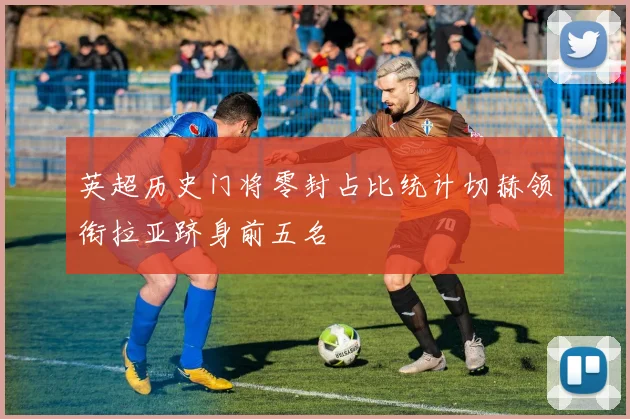 英超历史门将零封占比统计切赫领衔拉亚跻身前五名