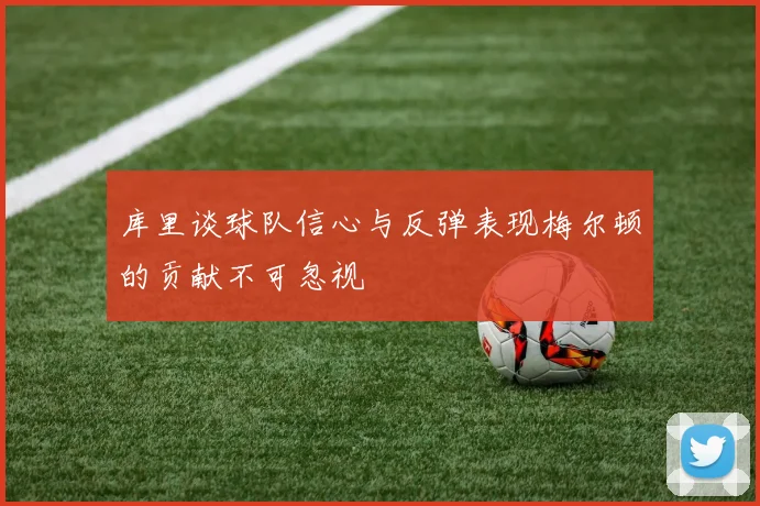 库里谈球队信心与反弹表现梅尔顿的贡献不可忽视