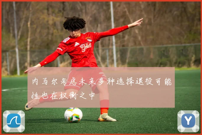 内马尔考虑未来多种选择退役可能性也在权衡之中