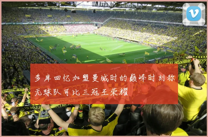多库回忆加盟曼城时的巅峰时刻称无球队可比三冠王荣耀