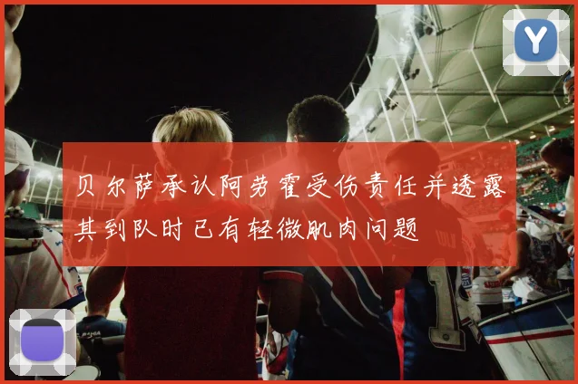 贝尔萨承认阿劳霍受伤责任并透露其到队时已有轻微肌肉问题