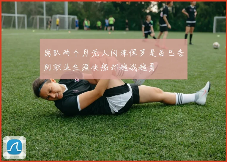 离队两个月无人问津保罗是否已告别职业生涯快船却越战越勇