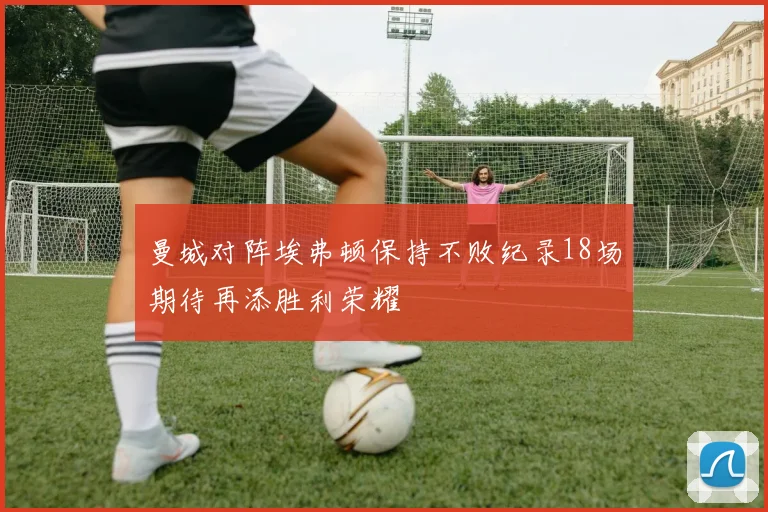 曼城对阵埃弗顿保持不败纪录18场期待再添胜利荣耀