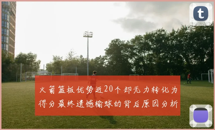 火箭篮板优势近20个却无力转化为得分最终遗憾输球的背后原因分析