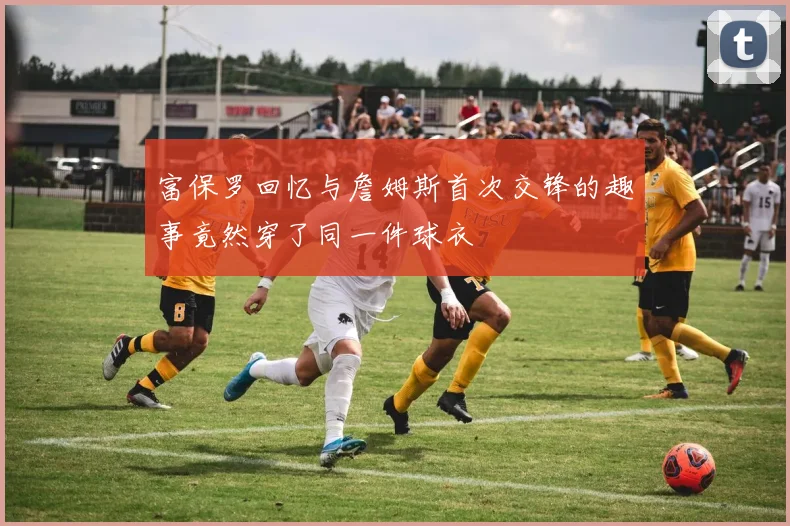 富保罗回忆与詹姆斯首次交锋的趣事竟然穿了同一件球衣
