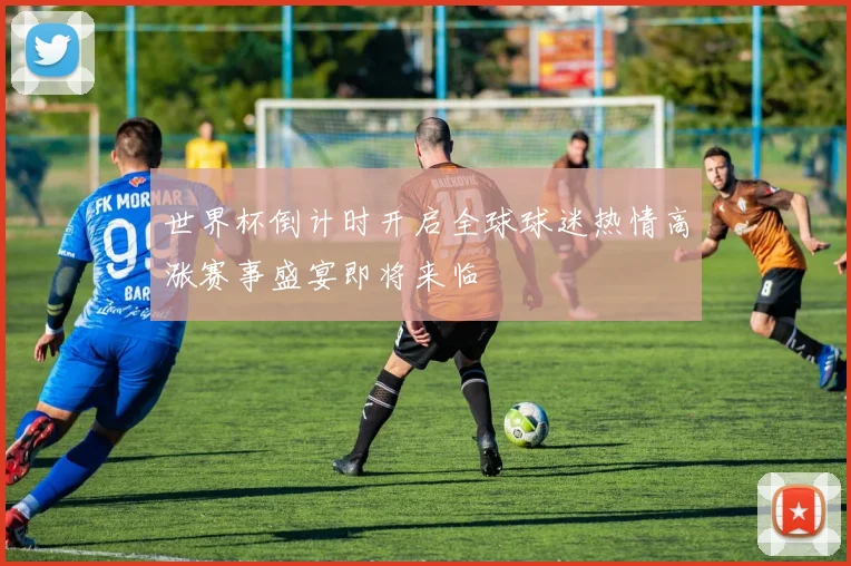 世界杯倒计时开启全球球迷热情高涨赛事盛宴即将来临